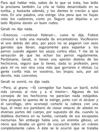 Para qué hablar más, sabes de lo que se trata, has leído
la proclama también. La cría se había desarrollado en su
tumba, y bastante además, y los dientes le crecían a ojos
vista. En una palabra, una estrige. Una pena que no hayas
visto los cadáveres, como yo. Seguro que dejarías a un
lado Wyzima dando un buen rodeo.
Geralt no dijo nada.
—Entonces —continuó Velerad—, como te dije, Foltest
convocó a toda una manada de encantadores. Vociferaron
el uno detrás del otro, por poco no se pegaron con esos
garrotes que llevan, seguramente para espantar a los
perros cuando alguien los azuza contra ellos. Y me da la
sensación de que les echan los perros regularmente.
Perdóname, Geralt, si tienes una opinión distinta de los
hechiceros, seguro que la tienes, dada tu profesión, pero
para mí no son otra cosa más que gorrones e idiotas. La
gente confía más en vosotros, los brujos; sois, por así
decirlo, más concretos.
Geralt se sonrió, no dijo nada.
—Pero, al grano. —El corregidor fue hasta un barril, echó
más cerveza al rivio y a sí mismo—. Algunos de los
consejos de los hechiceros no parecían nada estúpidos.
Uno propuso la quema de la estrige, junto con el alcázar y
el sarcófago, otro aconsejó cortarle la cabeza con una
laya, el resto era partidario de clavar estacas de abedul en
diversas partes del cuerpo, por supuesto de día, cuando la
diablesa durmiera en su tumba, cansada de sus escapadas
nocturnas. Sin embargo había uno, un eremita giboso, un
necio que llevaba un gorro de cucurucho sobre un cráneo
completamente calvo. A éste se le ocurrió que se trataba

 
