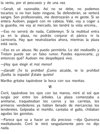 la venta, por el pescuezo y de una vez.
—Geralt, sé razonable. Así no se debe, no podemos
tocarlos si no han liado ninguna. Se defenderán, se verterá
sangre. Son profesionales, me destrozarán a mi gente. Si se
entera Audoen, pagaré con mi cabeza. Vale, voy a coger a
la guardia, me voy al mercado, les tendré la vista encima...
—Eso no servirá de nada, Caldemeyn. Si la multitud entra
ya en la plaza, no podrás conjurar el pánico ni la
carnicería. Hay que neutralizarlos ahora, mientras la plaza
está vacía.
—Eso es un abuso. No puedo permitirlo. Lo del medioelfo y
Tridam puede ser un falso rumor. Puedes equivocarte, ¿y
entonces qué? Audoen me despellejará vivo.
—¡Hay que elegir el mal menor!
—¡Geralt! ¡Te lo prohíbo! ¡Como alcalde, te lo prohíbo!
¡Suelta la espada! ¡Estate quieto!
Marilka gritaba tapándose la boca con sus manitas.
VI
Civril, tapándose los ojos con las manos, miró al sol que
surgía por entre los árboles. La plaza comenzaba a
animarse, traqueteaban los carros y las carretas, los
primeros vendedores ya habían llenado de mercancías los
tenderetes. Golpeaba el martillo, cantaba el gallo, chillaban
agudas las gaviotas.
—Parece que va a hacer un día precioso —dijo Quincena
meditabundo. Civril le miró sesgadamente pero no dijo
nada.

 