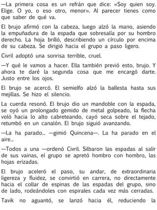 —La primera cosa es un refrán que dice: «Soy quien soy.
Elige. O yo, o eso otro, menor». Al parecer tienes como
que saber de qué va.
El brujo afirmó con la cabeza, luego alzó la mano, asiendo
la empuñadura de la espada que sobresalía por su hombro
derecho. La hoja brilló, describiendo un círculo por encima
de su cabeza. Se dirigió hacia el grupo a paso ligero.
Civril adoptó una sonrisa terrible, cruel.
—Y qué le vamos a hacer. Ella también previó esto, brujo. Y
ahora te daré la segunda cosa que me encargó darte.
Justo entre los ojos.
El brujo se acercó. El semielfo alzó la ballesta hasta sus
mejillas. Se hizo el silencio.
La cuerda resonó. El brujo dio un mandoble con la espada,
se oyó un prolongado gemido de metal golpeado, la flecha
voló hacia lo alto cabreteando, cayó seca sobre el tejado,
retumbó en un canalón. El brujo siguió avanzando.
—La ha parado... —gimió Quincena—. La ha parado en el
aire...
—Todos a una —ordenó Civril. Silbaron las espadas al salir
de sus vainas, el grupo se apretó hombro con hombro, las
hojas erizadas.
El brujo aceleró el paso, su andar, de extraordinaria
ligereza y fluidez, se convirtió en carrera, no directamente
hacia el collar de espinas de las espadas del grupo, sino
de lado, rodeándoles con espirales cada vez más cerradas.
Tavik

no

aguantó,

se

lanzó

hacia

él,

reduciendo

la

 
