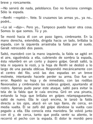 breve y roncamente.
—No servirá de nada, peloblanco. Eso no funciona conmigo.
Sólo la espada.
—Renfri —repitió—. Vete. Si cruzamos las armas yo... ya no...
podré...
—Lo sé —dijo—. Pero yo... Tampoco puedo hacer otra cosa.
Somos lo que somos. Tú y yo.
Se movió hacia él con un paso ligero, cimbreante. En la
mano derecha, extendida, dirigida hacia un lado, brillaba la
espada, con la izquierda arrastraba la falda por el suelo.
Geralt retrocedió dos pasos.
Saltó, maniobró con la mano izquierda, la falda se agitó en
el aire, siguiéndola a ella, cubriendo de sombra la espada,
ésta relumbró en un corto y áspero golpe. Geralt saltó, la
tela ni siquiera le rozó, y la hoja de Renfri se deslizó a lo
largo de una parada oblicua. Respondió mecánicamente con
el centro del filo, unió las dos espadas en un breve
molinete, intentando hacerle perder su arma. Eso fue un
error. Repelió su hoja y de inmediato, con las rodillas
flexionadas y cimbreando las caderas golpeó, apuntando al
rostro. Apenas pudo parar este ataque, saltó para evitar la
tela de la falda que le caía encima. Giró en una pirueta,
evitando la hoja que brillaba en golpes relampagueantes,
saltó de nuevo. Ella le cayó encima, le lanzó la falda
directa a los ojos, atacó en un tajo llano, de cerca, en
media vuelta. Él se zafó del golpe dándose la vuelta casi
pegado a ella. Ella conocía esta maniobra. Se volvió junto
con él y, de cerca, tanto que podía sentir su aliento, le
recorrió el pecho con la espada. El dolor le mordió pero

 