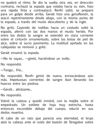 no quebró el ritmo. Se dio la vuelta otra vez, en dirección
contraria, rechazó la espada que volaba hacia su sien, hizo
una rápida finta y contraatacó. Renfri saltó, se preparó
para un golpe desde arriba. Geralt hizo una genuflexión, la
atacó repentinamente desde abajo, con la misma punta de
la espada, a través del muslo descubierto y de la ingle.
No gritó. Cayendo de rodillas hacia un costado soltó la
espada, aferró con las dos manos el muslo herido. Por
entre los dedos la sangre se extendió en clara corriente
sobre el cinturón ornamentado, sobre las botas de piel de
alce, sobre el sucio pavimento. La multitud apiñada en las
callejuelas se removió y gritó.
Geralt envainó la espada.
—No te vayas... —gimió, haciéndose un ovillo.
No respondió.
—Tengo... frío...
No respondió. Renfri gimió de nuevo, enroscándose aún
más. Impetuosas corrientes de sangre iban llenando los
huecos entre las piedras.
—Geralt... abrázame...
No respondió.
Volvió la cabeza y quedó inmóvil, con la mejilla sobre el
empedrado. Un estilete de hoja muy estrecha, hasta
entonces escondido debajo del cuerpo, relució en sus
dedos muertos.
Al cabo de un rato que parecía una eternidad, el brujo
alzó la cabeza ante el ruido del bastón de Stregobor sobre

 