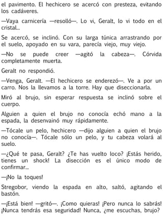 el pavimento. El hechicero se acercó con presteza, evitando
los cadáveres.
—Vaya carnicería —resolló—. Lo vi, Geralt, lo vi todo en el
cristal...
Se acercó, se inclinó. Con su larga túnica arrastrando por
el suelo, apoyado en su vara, parecía viejo, muy viejo.
—No se puede creer
completamente muerta.

—agitó

la

cabeza—.

Córvida

Geralt no respondió.
—Venga, Geralt. —El hechicero se enderezó—. Ve a por un
carro. Nos la llevamos a la torre. Hay que diseccionarla.
Miró al brujo, sin esperar respuesta se inclinó sobre el
cuerpo.
Alguien a quien el brujo no conocía echó mano a la
espada, la desenvainó muy rápidamente.
—Tócale un pelo, hechicero —dijo alguien a quien el brujo
no conocía—. Tócale sólo un pelo, y tu cabeza volará al
suelo.
—¿Qué te pasa, Geralt? ¿Te has vuelto loco? ¡Estás herido,
tienes un shock! La disección es el único modo de
confirmar...
—¡No la toques!
Stregobor, viendo la espada en alto, saltó, agitando el
bastón.
—¡Está bien! —gritó—. ¡Como quieras! ¡Pero nunca lo sabrás!
¡Nunca tendrás esa seguridad! Nunca, ¿me escuchas, brujo?

 