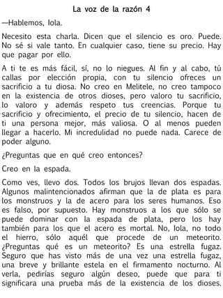 La voz de la razón 4
—Hablemos, Iola.
Necesito esta charla. Dicen que el silencio es oro. Puede.
No sé si vale tanto. En cualquier caso, tiene su precio. Hay
que pagar por ello.
A ti te es más fácil, sí, no lo niegues. Al fin y al cabo, tú
callas por elección propia, con tu silencio ofreces un
sacrificio a tu diosa. No creo en Melitele, no creo tampoco
en la existencia de otros dioses, pero valoro tu sacrificio,
lo valoro y además respeto tus creencias. Porque tu
sacrificio y ofrecimiento, el precio de tu silencio, hacen de
ti una persona mejor, más valiosa. O al menos pueden
llegar a hacerlo. Mi incredulidad no puede nada. Carece de
poder alguno.
¿Preguntas que en qué creo entonces?
Creo en la espada.
Como ves, llevo dos. Todos los brujos llevan dos espadas.
Algunos malintencionados afirman que la de plata es para
los monstruos y la de acero para los seres humanos. Eso
es falso, por supuesto. Hay monstruos a los que sólo se
puede dominar con la espada de plata, pero los hay
también para los que el acero es mortal. No, Iola, no todo
el hierro, sólo aquél que procede de un meteorito.
¿Preguntas qué es un meteorito? Es una estrella fugaz.
Seguro que has visto más de una vez una estrella fugaz,
una breve y brillante estela en el firmamento nocturno. Al
verla, pedirías seguro algún deseo, puede que para ti
significara una prueba más de la existencia de los dioses.

 