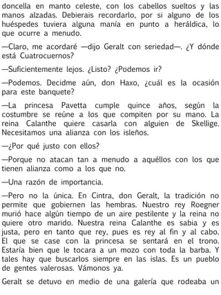 doncella en manto celeste, con los cabellos sueltos y las
manos alzadas. Debierais recordarlo, por si alguno de los
huéspedes tuviera alguna manía en punto a heráldica, lo
que ocurre a menudo.
—Claro, me acordaré —dijo Geralt con seriedad—. ¿Y dónde
está Cuatrocuernos?
—Suficientemente lejos. ¿Listo? ¿Podemos ir?
—Podemos. Decidme aún, don Haxo, ¿cuál es la ocasión
para este banquete?
—La princesa Pavetta cumple quince años, según la
costumbre se reúne a los que compiten por su mano. La
reina Calanthe quiere casarla con alguien de Skellige.
Necesitamos una alianza con los isleños.
—¿Por qué justo con ellos?
—Porque no atacan tan a menudo a aquéllos con los que
tienen alianza como a los que no.
—Una razón de importancia.
—Pero no la única. En Cintra, don Geralt, la tradición no
permite que gobiernen las hembras. Nuestro rey Roegner
murió hace algún tiempo de un aire pestilente y la reina no
quiere otro marido. Nuestra reina Calanthe es sabia y es
justa, pero en tanto que rey, pues es rey al fin y al cabo.
El que se case con la princesa se sentará en el trono.
Estaría bien que le tocara a un mozo con toda la barba. Y
tales hay que buscarlos siempre en las islas. Es un pueblo
de gentes valerosas. Vámonos ya.
Geralt se detuvo en medio de una galería que rodeaba un

 