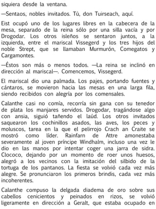 siquiera desde la ventana.
—Sentaos, nobles invitados. Tú, don Tuirseach, aquí.
Eist ocupó uno de los lugares libres en la cabecera de la
mesa, separado de la reina sólo por una silla vacía y por
Drogodar. Los otros isleños se sentaron juntos, a la
izquierda, entre el mariscal Vissegerd y los tres hijos del
noble Strept, que se llamaban Murmurón, Comegatos y
Cargamontes.
—Éstos son más o menos todos. —La reina se inclinó en
dirección al mariscal—. Comencemos, Vissegerd.
El mariscal dio una palmada. Los pajes, portando fuentes y
cántaros, se movieron hacia las mesas en una larga fila,
siendo recibidos con alegría por los comensales.
Calanthe casi no comía, recorría sin gana con su tenedor
de plata los manjares servidos. Drogodar, tragándose algo
con ansia, siguió tañendo el laúd. Los otros invitados
saquearon los cochinillos asados, las aves, los peces y
moluscos, tarea en la que el pelirrojo Crach an Craite se
mostró como líder. Rainfarn de Attre amonestaba
severamente al joven príncipe Windhalm, incluso una vez le
dio en las manos por intentar coger una jarra de sidra.
Clococo, dejando por un momento de roer unos huesos,
alegró a los vecinos con la imitación del silbido de la
tortuga de los pantanos. La fiesta se volvió cada vez más
alegre. Se pronunciaron los primeros brindis, cada vez más
incoherentes.
Calanthe compuso la delgada diadema de oro sobre sus
cabellos cenicientos y peinados en rizos, se volvió
ligeramente en dirección a Geralt, que estaba ocupado en

 