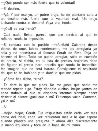 —¿Qué puede ser más fuerte que tu voluntad?
—El destino.
—Ajá. Y por eso yo, un pobre brujo, he de plantarle cara a
un destino más fuerte que la voluntad real, ¡Un brujo
luchando contra el destino! Vaya una ironía.
—¿Cuál es esa ironía?
—Casi nada. Reina, parece que ese servicio al que te
refieres ronda lo imposible.
—Si rondara con lo posible —refunfuñó Calanthe desde
detrás de unos labios sonrientes—, me las arreglaría yo
sola y no necesitaría al famoso Geralt de Rivia. Deja de
hacerte el listo. Todo se puede arreglar, sólo es cuestión
de precio. Al diablo, en tu lista de precios brujeriles debe
de figurar el precio para aquello que ronda lo imposible.
Me imagino que no será barato. Consígueme el resultado
del que te he hablado y te daré lo que me pidas.
—¿Cómo has dicho, reina?
—Te daré lo que me pidas. No me gusta que nadie me
mande repetir algo. Estoy dándole vueltas, brujo: ¿antes de
cada trabajo al que te dispones intentas siempre hacer
desistir al cliente igual que a mí? El tiempo vuela. Contesta,
¿sí o no?
—Sí.
—Mejor. Mejor, Geralt. Tus respuestas están cada vez más
cerca del ideal, cada vez recuerdan más a lo que espero
cuando planteo una pregunta. Y ahora alza discretamente
la mano izquierda y toca en la base de mi trono.

 
