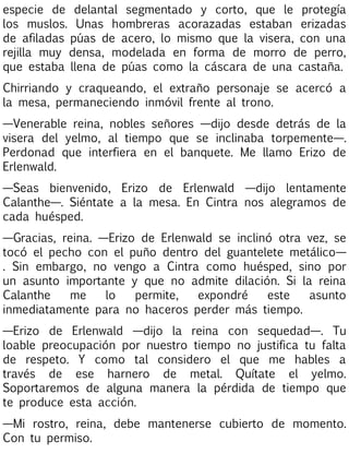 especie de delantal segmentado y corto, que le protegía
los muslos. Unas hombreras acorazadas estaban erizadas
de afiladas púas de acero, lo mismo que la visera, con una
rejilla muy densa, modelada en forma de morro de perro,
que estaba llena de púas como la cáscara de una castaña.
Chirriando y craqueando, el extraño personaje se acercó a
la mesa, permaneciendo inmóvil frente al trono.
—Venerable reina, nobles señores —dijo desde detrás de la
visera del yelmo, al tiempo que se inclinaba torpemente—.
Perdonad que interfiera en el banquete. Me llamo Erizo de
Erlenwald.
—Seas bienvenido, Erizo de Erlenwald —dijo lentamente
Calanthe—. Siéntate a la mesa. En Cintra nos alegramos de
cada huésped.
—Gracias, reina. —Erizo de Erlenwald se inclinó otra vez, se
tocó el pecho con el puño dentro del guantelete metálico—
. Sin embargo, no vengo a Cintra como huésped, sino por
un asunto importante y que no admite dilación. Si la reina
Calanthe
me
lo
permite,
expondré
este
asunto
inmediatamente para no haceros perder más tiempo.
—Erizo de Erlenwald —dijo la reina con sequedad—. Tu
loable preocupación por nuestro tiempo no justifica tu falta
de respeto. Y como tal considero el que me hables a
través de ese harnero de metal. Quítate el yelmo.
Soportaremos de alguna manera la pérdida de tiempo que
te produce esta acción.
—Mi rostro, reina, debe mantenerse cubierto de momento.
Con tu permiso.

 
