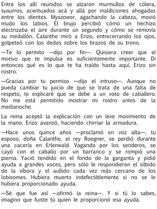 Entre los allí reunidos se alzaron murmullos de cólera,
susurros, acentuados acá y allá por maldiciones ahogadas
entre los dientes. Myszowor, agachando la cabeza, movió
mudo los labios. El brujo percibió cómo un hechizo
electrizaba el aire durante un segundo y cómo se removía
su medallón. Calanthe miró a Erizo, entrecerrando los ojos,
golpeteó con los dedos sobre los brazos de su trono.
—Te lo permito —dijo por fin—. Quisiera creer que el
motivo que te impulsa es suficientemente importante. Di
entonces qué es lo que te ha traído hasta aquí, Erizo sin
rostro.
—Gracias por tu permiso —dijo el intruso—. Aunque no
pueda cambiar tu juicio de que se trata de una falta de
respeto, te explicaré que se debe a un voto de caballero.
No me está permitido mostrar mi rostro antes de la
medianoche.
La reina aceptó la explicación con un leve movimiento de
la mano. Erizo avanzó, haciendo chirriar la armadura.
—Hace unos quince años —proclamó en voz alta—, tu
esposo, doña Calanthe, el rey Roegner, se perdió durante
una cacería en Erlenwald. Vagando por los senderos, se
cayó con el caballo por un barranco y se rompió una
pierna. Yació tendido en el fondo de la garganta y pidió
ayuda a grandes voces, pero sólo le respondieron el silbido
de la víbora y el aullido cada vez más cercano de los
lobisomes. Hubiera muerto indefectiblemente si no se le
hubiera proporcionado ayuda.
—Sé que fue así —afirmó la reina—. Y si tú lo sabes,
imagino que fuiste tú quien le proporcionó esa ayuda.

 