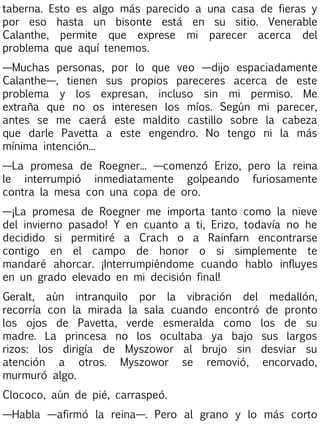 taberna. Esto es algo más parecido a una casa de fieras y
por eso hasta un bisonte está en su sitio. Venerable
Calanthe, permite que exprese mi parecer acerca del
problema que aquí tenemos.
—Muchas personas, por lo que veo —dijo espaciadamente
Calanthe—, tienen sus propios pareceres acerca de este
problema y los expresan, incluso sin mi permiso. Me
extraña que no os interesen los míos. Según mi parecer,
antes se me caerá este maldito castillo sobre la cabeza
que darle Pavetta a este engendro. No tengo ni la más
mínima intención...
—La promesa de Roegner... —comenzó Erizo, pero la reina
le interrumpió inmediatamente golpeando furiosamente
contra la mesa con una copa de oro.
—¡La promesa de Roegner me importa tanto como la nieve
del invierno pasado! Y en cuanto a ti, Erizo, todavía no he
decidido si permitiré a Crach o a Rainfarn encontrarse
contigo en el campo de honor o si simplemente te
mandaré ahorcar. ¡Interrumpiéndome cuando hablo influyes
en un grado elevado en mi decisión final!
Geralt, aún intranquilo por la vibración del medallón,
recorría con la mirada la sala cuando encontró de pronto
los ojos de Pavetta, verde esmeralda como los de su
madre. La princesa no los ocultaba ya bajo sus largos
rizos: los dirigía de Myszowor al brujo sin desviar su
atención a otros. Myszowor se removió, encorvado,
murmuró algo.
Clococo, aún de pié, carraspeó.
—Habla —afirmó la reina—. Pero al grano y lo más corto

 