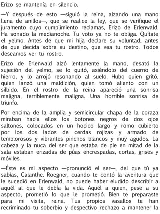 Erizo se mantenía en silencio.
—Y después de esto —siguió la reina, alzando una mano
llena de anillos—, que se realice la ley, que se verifique el
juramento cuyo cumplimiento reclamas, Erizo de Erlenwald.
Ha sonado la medianoche. Tu voto ya no te obliga. Quítate
el yelmo. Antes de que mi hija declare su voluntad, antes
de que decida sobre su destino, que vea tu rostro. Todos
deseamos ver tu rostro.
Erizo de Erlenwald alzó lentamente la mano, desató la
sujeción del yelmo, se lo quitó, asiéndolo del cuerno de
hierro, y lo arrojó resonando al suelo. Hubo quien gritó,
quien lanzó una maldición, quien tomó aliento con un
silbido. En el rostro de la reina apareció una sonrisa
maligna, terriblemente maligna. Una horrible sonrisa de
triunfo.
Por encima de la amplia y semicircular chapa de la coraza
miraban hacia ellos los botones negros de dos ojos
saltones, colocados en un hocico largo y romo cubierto
por los dos lados de cerdas rojizas y armado de
temblorosos y vibrantes pinchos blancos y muy agudos. La
cabeza y la nuca del ser que estaba de pie en mitad de la
sala estaban erizadas de púas encrespadas, cortas, grises y
móviles.
—Éste es mi aspecto —pronunció el ser—, del que tú ya
sabías, Calanthe. Roegner, cuando te contó la aventura que
le sucedió en Erlenwald, no puede haber eludido describir a
aquél al que le debía la vida. Aquél a quien, pese a su
aspecto, prometió lo que le prometió. Bien te preparaste
para mi visita, reina. Tus propios vasallos te han
recriminado tu soberbio y despectivo rechazo a mantener la

 