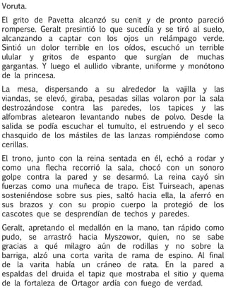Voruta.
El grito de Pavetta alcanzó su cenit y de pronto pareció
romperse. Geralt presintió lo que sucedía y se tiró al suelo,
alcanzando a captar con los ojos un relámpago verde.
Sintió un dolor terrible en los oídos, escuchó un terrible
ulular y gritos de espanto que surgían de muchas
gargantas. Y luego el aullido vibrante, uniforme y monótono
de la princesa.
La mesa, dispersando a su alrededor la vajilla y las
viandas, se elevó, giraba, pesadas sillas volaron por la sala
destrozándose contra las paredes, los tapices y las
alfombras aletearon levantando nubes de polvo. Desde la
salida se podía escuchar el tumulto, el estruendo y el seco
chasquido de los mástiles de las lanzas rompiéndose como
cerillas.
El trono, junto con la reina sentada en él, echó a rodar y
como una flecha recorrió la sala, chocó con un sonoro
golpe contra la pared y se desarmó. La reina cayó sin
fuerzas como una muñeca de trapo. Eist Tuirseach, apenas
sosteniéndose sobre sus pies, saltó hacia ella, la aferró en
sus brazos y con su propio cuerpo la protegió de los
cascotes que se desprendían de techos y paredes.
Geralt, apretando el medallón en la mano, tan rápido como
pudo, se arrastró hacia Myszowor, quien, no se sabe
gracias a qué milagro aún de rodillas y no sobre la
barriga, alzó una corta varita de rama de espino. Al final
de la varita había un cráneo de rata. En la pared a
espaldas del druida el tapiz que mostraba el sitio y quema
de la fortaleza de Ortagor ardía con fuego de verdad.

 