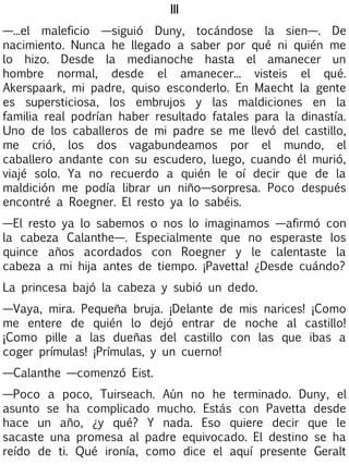 III
—...el maleficio —siguió Duny, tocándose la sien—. De
nacimiento. Nunca he llegado a saber por qué ni quién me
lo hizo. Desde la medianoche hasta el amanecer un
hombre normal, desde el amanecer... visteis el qué.
Akerspaark, mi padre, quiso esconderlo. En Maecht la gente
es supersticiosa, los embrujos y las maldiciones en la
familia real podrían haber resultado fatales para la dinastía.
Uno de los caballeros de mi padre se me llevó del castillo,
me crió, los dos vagabundeamos por el mundo, el
caballero andante con su escudero, luego, cuando él murió,
viajé solo. Ya no recuerdo a quién le oí decir que de la
maldición me podía librar un niño—sorpresa. Poco después
encontré a Roegner. El resto ya lo sabéis.
—El resto ya lo sabemos o nos lo imaginamos —afirmó con
la cabeza Calanthe—. Especialmente que no esperaste los
quince años acordados con Roegner y le calentaste la
cabeza a mi hija antes de tiempo. ¡Pavetta! ¿Desde cuándo?
La princesa bajó la cabeza y subió un dedo.
—Vaya, mira. Pequeña bruja. ¡Delante de mis narices! ¡Como
me entere de quién lo dejó entrar de noche al castillo!
¡Como pille a las dueñas del castillo con las que ibas a
coger prímulas! ¡Prímulas, y un cuerno!
—Calanthe —comenzó Eist.
—Poco a poco, Tuirseach. Aún no he terminado. Duny, el
asunto se ha complicado mucho. Estás con Pavetta desde
hace un año, ¿y qué? Y nada. Eso quiere decir que le
sacaste una promesa al padre equivocado. El destino se ha
reído de ti. Qué ironía, como dice el aquí presente Geralt

 