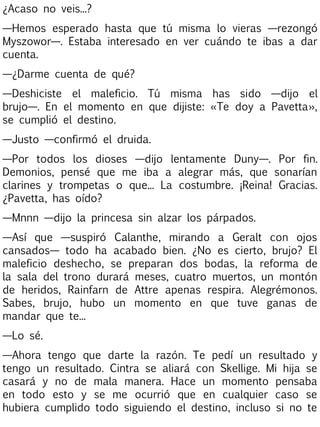 ¿Acaso no veis...?
—Hemos esperado hasta que tú misma lo vieras —rezongó
Myszowor—. Estaba interesado en ver cuándo te ibas a dar
cuenta.
—¿Darme cuenta de qué?
—Deshiciste el maleficio. Tú misma has sido —dijo el
brujo—. En el momento en que dijiste: «Te doy a Pavetta»,
se cumplió el destino.
—Justo —confirmó el druida.
—Por todos los dioses —dijo lentamente Duny—. Por fin.
Demonios, pensé que me iba a alegrar más, que sonarían
clarines y trompetas o que... La costumbre. ¡Reina! Gracias.
¿Pavetta, has oído?
—Mnnn —dijo la princesa sin alzar los párpados.
—Así que —suspiró Calanthe, mirando a Geralt con ojos
cansados— todo ha acabado bien. ¿No es cierto, brujo? El
maleficio deshecho, se preparan dos bodas, la reforma de
la sala del trono durará meses, cuatro muertos, un montón
de heridos, Rainfarn de Attre apenas respira. Alegrémonos.
Sabes, brujo, hubo un momento en que tuve ganas de
mandar que te...
—Lo sé.
—Ahora tengo que darte la razón. Te pedí un resultado y
tengo un resultado. Cintra se aliará con Skellige. Mi hija se
casará y no de mala manera. Hace un momento pensaba
en todo esto y se me ocurrió que en cualquier caso se
hubiera cumplido todo siguiendo el destino, incluso si no te

 