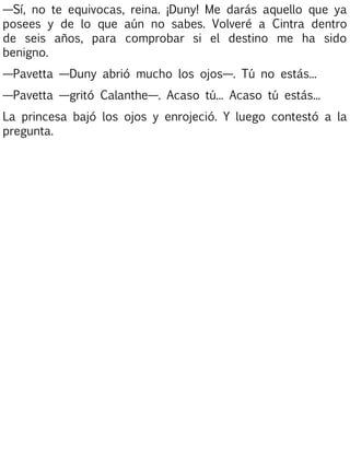 —Sí, no te equivocas, reina. ¡Duny! Me darás aquello que ya
posees y de lo que aún no sabes. Volveré a Cintra dentro
de seis años, para comprobar si el destino me ha sido
benigno.
—Pavetta —Duny abrió mucho los ojos—. Tú no estás...
—Pavetta —gritó Calanthe—. Acaso tú... Acaso tú estás...
La princesa bajó los ojos y enrojeció. Y luego contestó a la
pregunta.

 