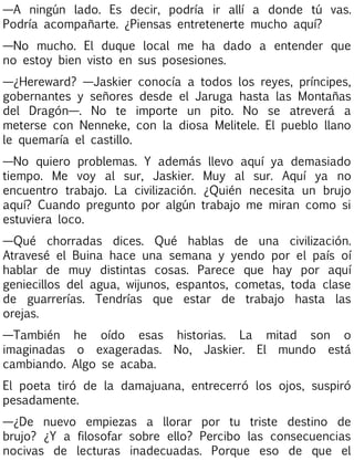 —A ningún lado. Es decir, podría ir allí a donde tú vas.
Podría acompañarte. ¿Piensas entretenerte mucho aquí?
—No mucho. El duque local me ha dado a entender que
no estoy bien visto en sus posesiones.
—¿Hereward? —Jaskier conocía a todos los reyes, príncipes,
gobernantes y señores desde el Jaruga hasta las Montañas
del Dragón—. No te importe un pito. No se atreverá a
meterse con Nenneke, con la diosa Melitele. El pueblo llano
le quemaría el castillo.
—No quiero problemas. Y además llevo aquí ya demasiado
tiempo. Me voy al sur, Jaskier. Muy al sur. Aquí ya no
encuentro trabajo. La civilización. ¿Quién necesita un brujo
aquí? Cuando pregunto por algún trabajo me miran como si
estuviera loco.
—Qué chorradas dices. Qué hablas de una civilización.
Atravesé el Buina hace una semana y yendo por el país oí
hablar de muy distintas cosas. Parece que hay por aquí
geniecillos del agua, wijunos, espantos, cometas, toda clase
de guarrerías. Tendrías que estar de trabajo hasta las
orejas.
—También he oído esas historias. La mitad son o
imaginadas o exageradas. No, Jaskier. El mundo está
cambiando. Algo se acaba.
El poeta tiró de la damajuana, entrecerró los ojos, suspiró
pesadamente.
—¿De nuevo empiezas a llorar por tu triste destino de
brujo? ¿Y a filosofar sobre ello? Percibo las consecuencias
nocivas de lecturas inadecuadas. Porque eso de que el

 