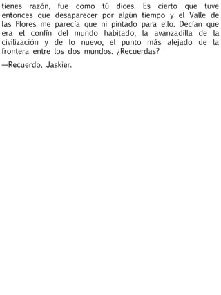 tienes razón,
entonces que
las Flores me
era el confín
civilización y
frontera entre

fue como tú dices. Es cierto que tuve
desaparecer por algún tiempo y el Valle de
parecía que ni pintado para ello. Decían que
del mundo habitado, la avanzadilla de la
de lo nuevo, el punto más alejado de la
los dos mundos. ¿Recuerdas?

—Recuerdo, Jaskier.

 
