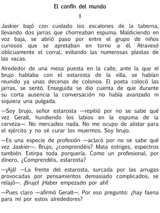 El confín del mundo
I
Jaskier bajó con cuidado los escalones de la taberna,
llevando dos jarras que chorreaban espuma. Maldiciendo en
voz baja, se abrió paso por entre el grupo de niños
curiosos que se apretaban en torno a él. Atravesó
oblicuamente el corral, evitando las numerosas plastas de
las vacas.
Alrededor de una mesa puesta en la calle, ante la que el
brujo hablaba con el estarosta de la villa, se habían
reunido ya unas decenas de colonos. El poeta colocó las
jarras, se sentó. Enseguida se dio cuenta de que durante
su corta ausencia la conversación no había avanzado ni
siquiera una pulgada.
—Soy brujo, señor estarosta —repitió por no se sabe qué
vez Geralt, hundiendo los labios en la espuma de la
cerveza—. No mercadeo nada. No me ocupo de alistar para
el ejército y no sé curar los muermos. Soy brujo.
—Es una especie de profesión —aclaró por no se sabe qué
vez Jaskier—. Brujo, ¿comprendéis? Mata estriges, espectros
también. Extirpa toda porquería. Como un profesional, por
dinero, ¿Comprendéis, estarosta?
—¡Ajá! —La frente del estarosta, surcada por las arrugas
provocadas por pensamientos demasiado complicados, se
relajó—. ¡Brujo! ¡Haber empezado por ahí!
—Pues claro —afirmó Geralt—. Por eso pregunto: ¿hay faena
para mí por estos alrededores?

 