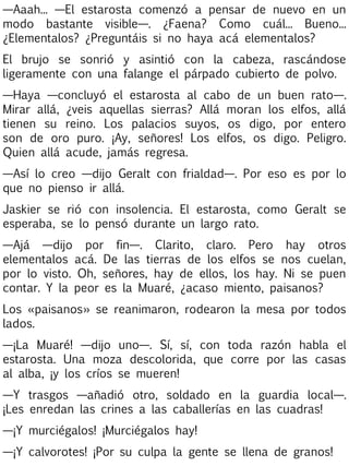 —Aaah... —El estarosta comenzó a pensar de nuevo en un
modo bastante visible—. ¿Faena? Como cuál... Bueno...
¿Elementalos? ¿Preguntáis si no haya acá elementalos?
El brujo se sonrió y asintió con la cabeza, rascándose
ligeramente con una falange el párpado cubierto de polvo.
—Haya —concluyó el estarosta al cabo de un buen rato—.
Mirar allá, ¿veis aquellas sierras? Allá moran los elfos, allá
tienen su reino. Los palacios suyos, os digo, por entero
son de oro puro. ¡Ay, señores! Los elfos, os digo. Peligro.
Quien allá acude, jamás regresa.
—Así lo creo —dijo Geralt con frialdad—. Por eso es por lo
que no pienso ir allá.
Jaskier se rió con insolencia. El estarosta, como Geralt se
esperaba, se lo pensó durante un largo rato.
—Ajá —dijo por fin—. Clarito, claro. Pero hay otros
elementalos acá. De las tierras de los elfos se nos cuelan,
por lo visto. Oh, señores, hay de ellos, los hay. Ni se puen
contar. Y la peor es la Muaré, ¿acaso miento, paisanos?
Los «paisanos» se reanimaron, rodearon la mesa por todos
lados.
—¡La Muaré! —dijo uno—. Sí, sí, con toda razón habla el
estarosta. Una moza descolorida, que corre por las casas
al alba, ¡y los críos se mueren!
—Y trasgos —añadió otro, soldado en la guardia local—.
¡Les enredan las crines a las caballerías en las cuadras!
—¡Y murciégalos! ¡Murciégalos hay!
—¡Y calvorotes! ¡Por su culpa la gente se llena de granos!

 