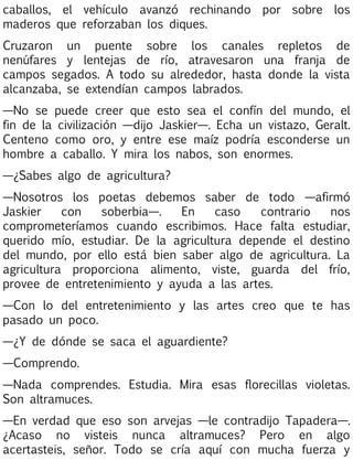 caballos, el vehículo avanzó rechinando por sobre los
maderos que reforzaban los diques.
Cruzaron un puente sobre los canales repletos de
nenúfares y lentejas de río, atravesaron una franja de
campos segados. A todo su alrededor, hasta donde la vista
alcanzaba, se extendían campos labrados.
—No se puede creer que esto sea el confín del mundo, el
fin de la civilización —dijo Jaskier—. Echa un vistazo, Geralt.
Centeno como oro, y entre ese maíz podría esconderse un
hombre a caballo. Y mira los nabos, son enormes.
—¿Sabes algo de agricultura?
—Nosotros los poetas debemos saber de todo —afirmó
Jaskier
con
soberbia—.
En
caso
contrario
nos
comprometeríamos cuando escribimos. Hace falta estudiar,
querido mío, estudiar. De la agricultura depende el destino
del mundo, por ello está bien saber algo de agricultura. La
agricultura proporciona alimento, viste, guarda del frío,
provee de entretenimiento y ayuda a las artes.
—Con lo del entretenimiento y las artes creo que te has
pasado un poco.
—¿Y de dónde se saca el aguardiente?
—Comprendo.
—Nada comprendes. Estudia. Mira esas florecillas violetas.
Son altramuces.
—En verdad que eso son arvejas —le contradijo Tapadera—.
¿Acaso no visteis nunca altramuces? Pero en algo
acertasteis, señor. Todo se cría aquí con mucha fuerza y

 