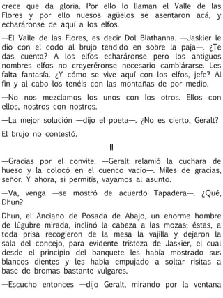 crece que da gloria. Por ello lo llaman el Valle de las
Flores y por ello nuesos agüelos se asentaron acá, y
echaráronse de aquí a los elfos.
—El Valle de las Flores, es decir Dol Blathanna. —Jaskier le
dio con el codo al brujo tendido en sobre la paja—. ¿Te
das cuenta? A los elfos echaráronse pero los antiguos
nombres elfos no creyeréronse necesario cambiárarse. Les
falta fantasía. ¿Y cómo se vive aquí con los elfos, jefe? Al
fin y al cabo los tenéis con las montañas de por medio.
—No nos mezclamos los unos con los otros. Ellos con
ellos, nostros con nostros.
—La mejor solución —dijo el poeta—. ¿No es cierto, Geralt?
El brujo no contestó.
II
—Gracias por el convite. —Geralt relamió la cuchara de
hueso y la colocó en el cuenco vacío—. Miles de gracias,
señor. Y ahora, si permitís, vayamos al asunto.
—Va, venga —se mostró de acuerdo Tapadera—. ¿Qué,
Dhun?
Dhun, el Anciano de Posada de Abajo, un enorme hombre
de lúgubre mirada, inclinó la cabeza a las mozas; éstas, a
toda prisa recogieron de la mesa la vajilla y dejaron la
sala del concejo, para evidente tristeza de Jaskier, el cual
desde el principio del banquete les había mostrado sus
blancos dientes y les había empujado a soltar risitas a
base de bromas bastante vulgares.
—Escucho entonces —dijo Geralt, mirando por la ventana

 