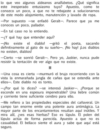 lo que veo algunos aldeanos analfabetos. ¿Qué significa
este inesperado entusiasmo tuyo? Apuesto, como te
conozco un poco, a que no te rebajaste a solucionarnos
de este modo alojamiento, manutención y lavado de ropa.
—Por supuesto —se enfadó Geralt—. Parece que ya me
conoces un poco, pallador.
—En tal caso no lo entiendo.
—¿Y qué hay que entender aquí?
—¡No existe el diablo! —gritó el poeta, sacando
definitivamente al gato de su sueño—. ¡No hay! ¡Los diablos
no existen, diablos!
—Cierto —se sonrió Geralt—. Pero yo, Jaskier, nunca pude
resistir la tentación de ver algo que no existe.
III
—Una cosa es cierta —murmuró el brujo recorriendo con la
vista la enmarañada jungla de cañas que se extendía ante
ellos—. Este diablo no es tonto.
—¿Por qué lo dices? —se interesó Jaskier—. ¿Porque se
esconde en una espesura impenetrable? Una liebre común
y corriente tiene suficiente cerebro para ello.
—Me refiero a las propiedades especiales del cañaveral. Un
campo tan enorme emite una potente aura antimágica. La
mayor parte de los encantamientos resultan aquí inútiles. Y
mira allí, ¿ves esas hierbas? Eso es lúpulo. El polen del
lúpulo actúa de forma parecida. Apuesto a que no es
casualidad. El bellaco siente el aura y sabe que aquí está
seguro.

 