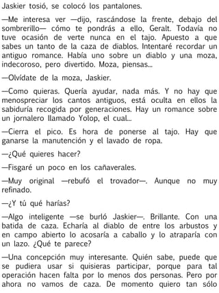 Jaskier tosió, se colocó los pantalones.
—Me interesa ver —dijo, rascándose la frente, debajo del
sombrerillo— cómo te pondrás a ello, Geralt. Todavía no
tuve ocasión de verte nunca en el tajo. Apuesto a que
sabes un tanto de la caza de diablos. Intentaré recordar un
antiguo romance. Había uno sobre un diablo y una moza,
indecoroso, pero divertido. Moza, piensas...
—Olvídate de la moza, Jaskier.
—Como quieras. Quería ayudar, nada más. Y no hay que
menospreciar los cantos antiguos, está oculta en ellos la
sabiduría recogida por generaciones. Hay un romance sobre
un jornalero llamado Yolop, el cual...
—Cierra el pico. Es hora de ponerse al tajo. Hay que
ganarse la manutención y el lavado de ropa.
—¿Qué quieres hacer?
—Fisgaré un poco en los cañaverales.
—Muy original —rebufó el trovador—. Aunque no muy
refinado.
—¿Y tú qué harías?
—Algo inteligente —se burló Jaskier—. Brillante. Con una
batida de caza. Echaría al diablo de entre los arbustos y
en campo abierto lo acosaría a caballo y lo atraparía con
un lazo. ¿Qué te parece?
—Una concepción muy interesante. Quién sabe, puede que
se pudiera usar si quisieras participar, porque para tal
operación hacen falta por lo menos dos personas. Pero por
ahora no vamos de caza. De momento quiero tan sólo

 