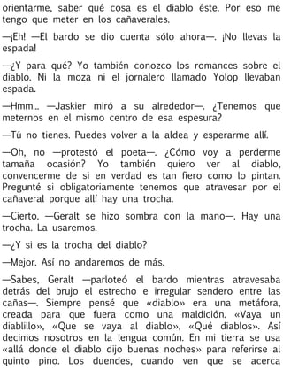 orientarme, saber qué cosa es el diablo éste. Por eso me
tengo que meter en los cañaverales.
—¡Eh! —El bardo se dio cuenta sólo ahora—. ¡No llevas la
espada!
—¿Y para qué? Yo también conozco los romances sobre el
diablo. Ni la moza ni el jornalero llamado Yolop llevaban
espada.
—Hmm... —Jaskier miró a su alrededor—. ¿Tenemos que
meternos en el mismo centro de esa espesura?
—Tú no tienes. Puedes volver a la aldea y esperarme allí.
—Oh, no —protestó el poeta—. ¿Cómo voy a perderme
tamaña ocasión? Yo también quiero ver al diablo,
convencerme de si en verdad es tan fiero como lo pintan.
Pregunté si obligatoriamente tenemos que atravesar por el
cañaveral porque allí hay una trocha.
—Cierto. —Geralt se hizo sombra con la mano—. Hay una
trocha. La usaremos.
—¿Y si es la trocha del diablo?
—Mejor. Así no andaremos de más.
—Sabes, Geralt —parloteó el bardo mientras atravesaba
detrás del brujo el estrecho e irregular sendero entre las
cañas—. Siempre pensé que «diablo» era una metáfora,
creada para que fuera como una maldición. «Vaya un
diablillo», «Que se vaya al diablo», «Qué diablos». Así
decimos nosotros en la lengua común. En mi tierra se usa
«allá donde el diablo dijo buenas noches» para referirse al
quinto pino. Los duendes, cuando ven que se acerca

 