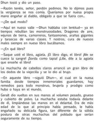 Dhun tosió y dio un paso.
—Razón tenéis, señor, perdón pedimos. No lo dijimos pues
la vergüenza se nos comía. Queríamos por nuesa propia
mano engañar al diablo, obligailo a que se fuera con...
—¿De qué modo?
—Aquí en nueso valle —Dhun hablaba con lentitud— ya en
tiempos rebullían las monstruosidades. Dragones de aire,
wijunos de tierra, camorreros, fantasmones, arañas gigantes
y tarascas de varias clases. Y nostros, cura de nuesos
males siempre en nueso libro bucábamos.
—¿En qué libro?
—Saque usté el libro, agüela. ¡El libro digo, el libro! ¡Me se
cuece la sangre! ¡Sorda como tapia! ¡Lille, dile a la agüela
que enseñe el libro!
La muchacha de cabellos claros arrancó un gran libro de
los dedos de la viejecilla y se lo dio al brujo.
—En aqueste libro —siguió Dhun—, el cual en la nuesa
familia desde tiempos inmemoriales guardamos, hay
remedios para todo monstruo, brujería y prodigio como
hubo o haya en el mundo.
Geralt dio vueltas en sus manos al volumen pesado, grueso
y cubierto de polvo. La muchacha estaba todavía delante
de él, limpiándose las manos en el delantal. Era de más
edad de lo que al principio había pensado, le había
engañado su delicada figura, tan diferente de la sólida
postura de otras muchachas del poblado que serían
seguramente de su tiempo.

 