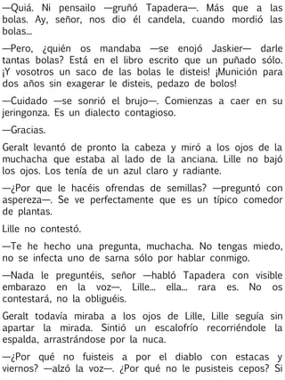—Quiá. Ni pensailo —gruñó Tapadera—. Más que a las
bolas. Ay, señor, nos dio él candela, cuando mordió las
bolas...
—Pero, ¿quién os mandaba —se enojó Jaskier— darle
tantas bolas? Está en el libro escrito que un puñado sólo.
¡Y vosotros un saco de las bolas le disteis! ¡Munición para
dos años sin exagerar le disteis, pedazo de bolos!
—Cuidado —se sonrió el brujo—. Comienzas a caer en su
jeringonza. Es un dialecto contagioso.
—Gracias.
Geralt levantó de pronto la cabeza y miró a los ojos de la
muchacha que estaba al lado de la anciana. Lille no bajó
los ojos. Los tenía de un azul claro y radiante.
—¿Por que le hacéis ofrendas de semillas? —preguntó con
aspereza—. Se ve perfectamente que es un típico comedor
de plantas.
Lille no contestó.
—Te he hecho una pregunta, muchacha. No tengas miedo,
no se infecta uno de sarna sólo por hablar conmigo.
—Nada le preguntéis, señor —habló Tapadera con visible
embarazo en la voz—. Lille... ella... rara es. No os
contestará, no la obliguéis.
Geralt todavía miraba a los ojos de Lille, Lille seguía sin
apartar la mirada. Sintió un escalofrío recorriéndole la
espalda, arrastrándose por la nuca.
—¿Por qué no fuisteis a por el diablo con estacas y
viernos? —alzó la voz—. ¿Por qué no le pusisteis cepos? Si

 