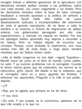 recogían tributo u obtenían ganancias de la agricultura. Los
labradores siempre pedían consejo a las profetisas, sobre
casi cada asunto. Les creían ciegamente y sin límites. Pero
las decisiones tomadas sobre la base de tales consejos
resultaban a menudo opuestas a la política de señores y
gobernantes.
Geralt
había
oído
hablar
de
casos
absolutamente radicales e incomprensibles: del exterminio
de todo el ganado reproductor, de no llevar a cabo la
siembra o la cosecha, e incluso de migraciones de aldeas
enteras. Los gobernantes perseguían por ello «las
supersticiones», a menudo sin reparar en medios. Por eso
los labriegos habían aprendido muy deprisa a esconder a
las Sabias. Pero no habían dejado de escuchar sus
consejos. Porque, como probaba la experiencia, una cosa
estaba más allá de toda duda: a largo plazo siempre
resultaba que las Sabias tenían razón.
—Lille al diablo cargarnos no nos dejó —siguió Tapadera—.
Mandó hacer tal como en el libro se manda. Como sabéis,
no salió. Y ya tuvimos problemas con el corregidor. Cuando
le dimos menos grano que de costumbre, los morros se le
retorcieron, gritó, injurió. Del diablo ni pío le soltamos, que
el corregidor serio es y poco aguanta las bromas. Y
entonces vos aparecistes. Pregunté a la Lille si sos podía...
alquilar...
—¿Y?
—Dijo, por la agüela, que primero os ha de mirar.
—Y nos miró.
—Os miró. Y sos aceptó, se lo conocimos, sabemos ver lo
que Lille acepta y lo que no.

 