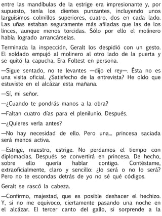 entre las mandíbulas de la estrige era impresionante y, por
supuesto, tenía los dientes punzantes, incluyendo unos
larguísimos colmillos superiores, cuatro, dos en cada lado.
Las uñas estaban seguramente más afiladas que las de los
linces, aunque menos torcidas. Sólo por ello el molinero
había logrado arrancárselas.
Terminada la inspección, Geralt los despidió con un gesto.
El soldado empujó al molinero al otro lado de la puerta y
se quitó la capucha. Era Foltest en persona.
—Sigue sentado, no te levantes —dijo el rey—. Ésta no es
una visita oficial. ¿Satisfecho de la entrevista? He oído que
estuviste en el alcázar esta mañana.
—Sí, mi señor.
—¿Cuando te pondrás manos a la obra?
—Faltan cuatro días para el plenilunio. Después.
—¿Quieres verla antes?
—No hay necesidad de ello. Pero una... princesa saciada
será menos activa.
—Estrige, maestro, estrige. No perdamos el tiempo con
diplomacias. Después se convertirá en princesa. De hecho,
sobre
ello
quería
hablar
contigo.
Contéstame,
extraoficialmente, claro y sencillo: ¿lo será o no lo será?
Pero no te escondas detrás de yo no sé qué códigos.
Geralt se rascó la cabeza.
—Confirmo, majestad, que es posible deshacer el hechizo.
Y, si no me equivoco, ciertamente pasando una noche en
el alcázar. El tercer canto del gallo, si sorprende a la

 