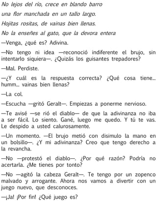 No lejos del río, crece en blando barro
una flor manchada en un tallo largo.
Hojitas rositas, de vainas bien llenas.
No la enseñes al gato, que la devora entera
—Venga, ¿qué es? Adivina.
—No tengo ni idea —reconoció indiferente el brujo, sin
intentarlo siquiera—. ¿Quizás los guisantes trepadores?
—Mal. Perdiste.
—¿Y cuál es la respuesta correcta? ¿Qué cosa tiene...
humm... vainas bien llenas?
—La col.
—Escucha —gritó Geralt—. Empiezas a ponerme nervioso.
—Te avisé —se rió el diablo— de que la adivinanza no iba
a ser fácil. Lo siento. Gané, luego me quedo. Y tú te vas.
Le despido a usted calurosamente.
—Un momento. —El brujo metió con disimulo la mano en
un bolsillo—. ¿Y mi adivinanza? Creo que tengo derecho a
la revancha.
—No —protestó el diablo—. ¿Por qué razón? Podría no
acertarla. ¿Me tienes por tonto?
—No —agitó la cabeza Geralt—. Te tengo por un zopenco
malvado y arrogante. Ahora nos vamos a divertir con un
juego nuevo, que desconoces.
—¡Ja! ¡Por fin! ¿Qué juego es?

 