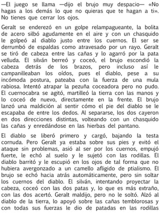 —El juego se llama —dijo el brujo muy despacio— «No
hagas a los demás lo que no quieras que te hagan a ti».
No tienes que cerrar los ojos.
Geralt se enderezó en un golpe relampagueante, la bolita
de acero silbó agudamente en el aire y con un chasquido
le golpeó al diablo justo entre los cuernos. El ser se
derrumbó de espaldas como atravesado por un rayo. Geralt
se tiró de cabeza entre las cañas y lo agarró por la pata
velluda. El silván berreó y coceó, el brujo escondió la
cabeza detrás de los brazos, pero incluso así le
campanilleaban los oídos, pues el diablo, pese a su
incómoda postura, pateaba con la fuerza de una mula
rabiosa. Intentó atrapar la pezuña coceadora pero no pudo.
El cuernocabra se agitó, martilleó la tierra con las manos y
lo coceó de nuevo, directamente en la frente. El brujo
lanzó una maldición al sentir cómo el pie del diablo se le
escapaba de entre los dedos. Al separarse, los dos cayeron
en dos direcciones distintas, volteando con un chasquido
las cañas y enredándose en las hierbas del pantano.
El diablo se liberó primero y cargó, bajando la testa
cornuda. Pero Geralt ya estaba sobre sus pies y evitó el
ataque sin problemas, asió al ser por los cuernos, empujó
fuerte, le echó al suelo y le sujetó con las rodillas. El
diablo barritó y le escupió en los ojos de tal forma que no
hubiera avergonzado a un camello afligido de ptialismo. El
brujo se echó hacia atrás automáticamente, pero sin soltar
los cuernos del diablo. El silván, intentando proyectar la
cabeza, coceó con las dos patas y, lo que es más extraño,
con las dos acertó. Geralt maldijo, pero no le soltó. Alzó al
diablo de la tierra, lo apoyó sobre las cañas temblorosas y
con todas sus fuerzas le dio de patadas en las rodillas

 