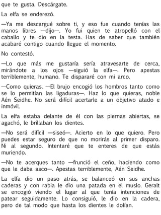 que te gusta. Descárgate.
La elfa se enderezó.
—Ya me descargué sobre ti, y eso fue cuando tenías las
manos libres —dijo—. Yo fui quien te atropelló con el
caballo y te dio en la testa. Has de saber que también
acabaré contigo cuando llegue el momento.
No contestó.
—Lo que más me gustaría sería atravesarte de cerca,
mirándote a los ojos —siguió la elfa—. Pero apestas
terriblemente, humano. Te dispararé con mi arco.
—Como quieras. —El brujo encogió los hombros tanto como
se lo permitían las ligaduras—. Haz lo que quieras, noble
Aén Seidhe. No será difícil acertarle a un objetivo atado e
inmóvil.
La elfa estaba delante de él con las piernas abiertas, se
agachó, le brillaban los dientes.
—No será difícil —siseó—. Acierto en lo que quiero. Pero
puedes estar seguro de que no morirás al primer disparo.
Ni al segundo. Intentaré que te enteres de que estás
muriendo.
—No te acerques tanto —frunció el ceño, haciendo como
que le daba asco—. Apestas terriblemente, Aén Seidhe.
La elfa dio un paso atrás, se balanceó en sus anchas
caderas y con rabia le dio una patada en el muslo. Geralt
se encogió viendo el lugar al que tenía intenciones de
patear seguidamente. Lo consiguió, le dio en la cadera,
pero de tal modo que hasta los dientes le dolían.

 