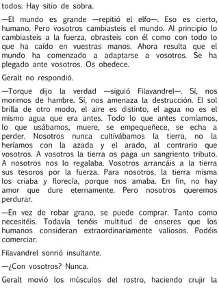 todos. Hay sitio de sobra.
—El mundo es grande —repitió el elfo—. Eso es cierto,
humano. Pero vosotros cambiasteis el mundo. Al principio lo
cambiasteis a la fuerza, obrasteis con él como con todo lo
que ha caído en vuestras manos. Ahora resulta que el
mundo ha comenzado a adaptarse a vosotros. Se ha
plegado ante vosotros. Os obedece.
Geralt no respondió.
—Torque dijo la verdad —siguió Filavandrel—. Sí, nos
morimos de hambre. Sí, nos amenaza la destrucción. El sol
brilla de otro modo, el aire es distinto, el agua no es el
mismo agua que era antes. Todo lo que antes comíamos,
lo que usábamos, muere, se empequeñece, se echa a
perder. Nosotros nunca cultivábamos la tierra, no la
heríamos con la azada y el arado, al contrario que
vosotros. A vosotros la tierra os paga un sangriento tributo.
A nosotros nos lo regalaba. Vosotros arrancáis a la tierra
sus tesoros por la fuerza. Para nosotros, la tierra misma
los criaba y florecía, porque nos amaba. En fin, no hay
amor que dure eternamente. Pero nosotros queremos
perdurar.
—En vez de robar grano, se puede comprar. Tanto como
necesitéis. Todavía tenéis multitud de enseres que los
humanos consideran extraordinariamente valiosos. Podéis
comerciar.
Filavandrel sonrió insultante.
—¿Con vosotros? Nunca.
Geralt movió los músculos del rostro, haciendo crujir la

 