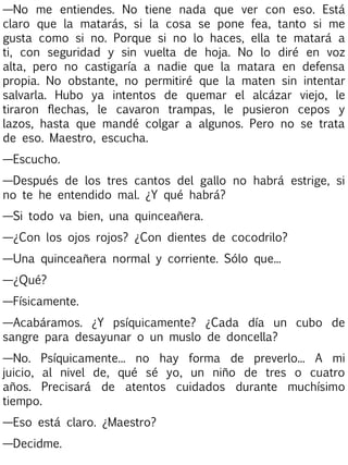 —No me entiendes. No tiene nada que ver con eso. Está
claro que la matarás, si la cosa se pone fea, tanto si me
gusta como si no. Porque si no lo haces, ella te matará a
ti, con seguridad y sin vuelta de hoja. No lo diré en voz
alta, pero no castigaría a nadie que la matara en defensa
propia. No obstante, no permitiré que la maten sin intentar
salvarla. Hubo ya intentos de quemar el alcázar viejo, le
tiraron flechas, le cavaron trampas, le pusieron cepos y
lazos, hasta que mandé colgar a algunos. Pero no se trata
de eso. Maestro, escucha.
—Escucho.
—Después de los tres cantos del gallo no habrá estrige, si
no te he entendido mal. ¿Y qué habrá?
—Si todo va bien, una quinceañera.
—¿Con los ojos rojos? ¿Con dientes de cocodrilo?
—Una quinceañera normal y corriente. Sólo que...
—¿Qué?
—Físicamente.
—Acabáramos. ¿Y psíquicamente? ¿Cada día un cubo de
sangre para desayunar o un muslo de doncella?
—No. Psíquicamente... no hay forma de preverlo... A mi
juicio, al nivel de, qué sé yo, un niño de tres o cuatro
años. Precisará de atentos cuidados durante muchísimo
tiempo.
—Eso está claro. ¿Maestro?
—Decidme.

 
