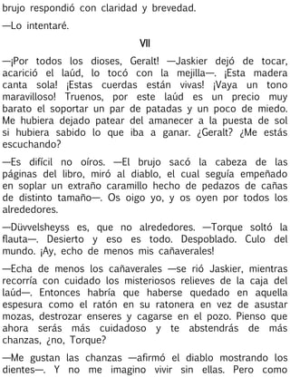 brujo respondió con claridad y brevedad.
—Lo intentaré.
VII
—¡Por todos los dioses, Geralt! —Jaskier dejó de tocar,
acarició el laúd, lo tocó con la mejilla—. ¡Esta madera
canta sola! ¡Estas cuerdas están vivas! ¡Vaya un tono
maravilloso! Truenos, por este laúd es un precio muy
barato el soportar un par de patadas y un poco de miedo.
Me hubiera dejado patear del amanecer a la puesta de sol
si hubiera sabido lo que iba a ganar. ¿Geralt? ¿Me estás
escuchando?
—Es difícil no oíros. —El brujo sacó la cabeza de las
páginas del libro, miró al diablo, el cual seguía empeñado
en soplar un extraño caramillo hecho de pedazos de cañas
de distinto tamaño—. Os oigo yo, y os oyen por todos los
alrededores.
—Düvvelsheyss es, que no alrededores. —Torque soltó la
flauta—. Desierto y eso es todo. Despoblado. Culo del
mundo. ¡Ay, echo de menos mis cañaverales!
—Echa de menos los cañaverales —se rió Jaskier, mientras
recorría con cuidado los misteriosos relieves de la caja del
laúd—. Entonces habría que haberse quedado en aquella
espesura como el ratón en su ratonera en vez de asustar
mozas, destrozar enseres y cagarse en el pozo. Pienso que
ahora serás más cuidadoso y te abstendrás de más
chanzas, ¿no, Torque?
—Me gustan las chanzas —afirmó el diablo mostrando los
dientes—. Y no me imagino vivir sin ellas. Pero como

 