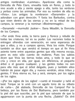 antigos nombraban «Lammas». Aparécese ella como la
Doncella de Pelo Claro, envuelta toda en flores, y todo lo
vivo acude a ella y siente apego a ella, tanto las verduras
y yerbas como las animalias. Por eso su nombre de ella es
«Vivia». Los antigos la nombraron «Danamebi» y la
adoraban con gran devoción. Y fasta los Barbudos, contra
que viven dentro de las sierras y no en la mitad de los
campos, la veneran y la nominan «Bloëmenmagde».
—Danamebi —murmulló Jaskier—. Dana Méadbh, la Doncella
de los Campos.
—Por ende Vivia anda, la tierra pare y florece y rebulle de
todas las criaturas, tal es su poder. Las naciones todas le
entregan ofrendas con veneración, en vana esperanza de
que a ellos, y no a campos ajenos, Vivia los visite. Porque
también se dice que vendrá el tiempo en que al fin Vivia
asiento tome entre aquestas gentes que ella mesma escoja,
pero es esto sólo cuento de mulleres. Pues los sabios
dicen que Vivia las tierras todas ama, y todo lo que se
cría y crece en ella, por igual, sin diferencia, el pequeño
árbol o el gusano cualquier, y las gentes todas no son
para ella más que el árbol delgado, pues y también ellos
habrán de pasar algún día, y nuevos vendrán, otras tribus y
gentes. Y Vivia eterna es, fue y será, siempre, por los siglos
de los siglos.
—¡Por los siglos de los siglos! —cantó el trovador y tañó el
laúd. Torque se le unió con un agudo tono de su silbato
de caña—. ¡Sé alabada, Doncella de los Campos! Por la
belleza, por las flores de Dol Blathanna, pero también por
la piel del que suscribe, por la piel que salvaste de que la
agujerearan con la punta de una flecha. ¿Sabéis? Os diré

 