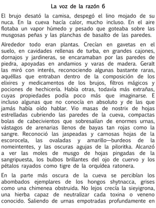 La voz de la razón 6
El brujo desató la camisa, despegó el lino mojado de su
nuca. En la cueva hacía calor, mucho incluso. En el aire
flotaba un vapor húmedo y pesado que goteaba sobre las
musgosas peñas y las planchas de basalto de las paredes.
Alrededor todo eran plantas. Crecían en gavetas en el
suelo, en cavidades rellenas de turba, en grandes cajones,
dornajos y jardineras, se encaramaban por las paredes de
piedra, apoyadas en andamios y varas de madera. Geralt
las miró con interés, reconociendo algunas bastante raras,
aquéllas que entraban dentro de la composición de los
elixires y medicamentos de los brujos, filtros mágicos y
pociones de hechicería. Había otras, todavía más extrañas,
cuyas propiedades podía poco más que imaginarse. E
incluso algunas que no conocía en absoluto y de las que
jamás había oído hablar. Vio masas de nostrix de hojas
estrelladas cubriendo las paredes de la cueva, compactas
bolas de cabecivientos que sobresalían de enormes urnas,
vástagos de arenarias llenos de bayas tan rojas como la
sangre. Reconoció las jaspeadas y carnosas hojas de la
escorocela, las ovaladas y amarillo—burdeos de la
nomeintentes, y las oscuras agujas de la piloritka. Alcanzó
a ver las moles de musgo de hojas pingadas de la
sangripuesta, los bulbos brillantes del ojo de cuervo y los
pétalos rayados como tigre de la orquídea ratonera.
En la parte más oscura de la cueva se percibían los
abombados ejemplares de los hongos shytnacca, grises
como una chimenea obstruida. No lejos crecía la sieyigrona,
una hierba capaz de neutralizar cada toxina o veneno
conocido. Saliendo de urnas empotradas profundamente en

 