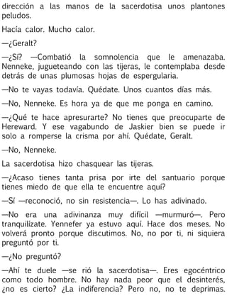 dirección a las manos de la sacerdotisa unos plantones
peludos.
Hacía calor. Mucho calor.
—¿Geralt?
—¿Sí? —Combatió la somnolencia que le amenazaba.
Nenneke, jugueteando con las tijeras, le contemplaba desde
detrás de unas plumosas hojas de espergularia.
—No te vayas todavía. Quédate. Unos cuantos días más.
—No, Nenneke. Es hora ya de que me ponga en camino.
—¿Qué te hace apresurarte? No tienes que preocuparte de
Hereward. Y ese vagabundo de Jaskier bien se puede ir
solo a romperse la crisma por ahí. Quédate, Geralt.
—No, Nenneke.
La sacerdotisa hizo chasquear las tijeras.
—¿Acaso tienes tanta prisa por irte del santuario porque
tienes miedo de que ella te encuentre aquí?
—Sí —reconoció, no sin resistencia—. Lo has adivinado.
—No era una adivinanza muy difícil —murmuró—. Pero
tranquilízate. Yennefer ya estuvo aquí. Hace dos meses. No
volverá pronto porque discutimos. No, no por ti, ni siquiera
preguntó por ti.
—¿No preguntó?
—Ahí te duele —se rió la sacerdotisa—. Eres egocéntrico
como todo hombre. No hay nada peor que el desinterés,
¿no es cierto? ¿La indiferencia? Pero no, no te deprimas.

 