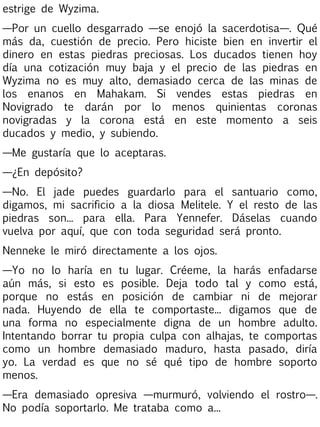 estrige de Wyzima.
—Por un cuello desgarrado —se enojó la sacerdotisa—. Qué
más da, cuestión de precio. Pero hiciste bien en invertir el
dinero en estas piedras preciosas. Los ducados tienen hoy
día una cotización muy baja y el precio de las piedras en
Wyzima no es muy alto, demasiado cerca de las minas de
los enanos en Mahakam. Si vendes estas piedras en
Novigrado te darán por lo menos quinientas coronas
novigradas y la corona está en este momento a seis
ducados y medio, y subiendo.
—Me gustaría que lo aceptaras.
—¿En depósito?
—No. El jade puedes guardarlo para el santuario como,
digamos, mi sacrificio a la diosa Melitele. Y el resto de las
piedras son... para ella. Para Yennefer. Dáselas cuando
vuelva por aquí, que con toda seguridad será pronto.
Nenneke le miró directamente a los ojos.
—Yo no lo haría en tu lugar. Créeme, la harás enfadarse
aún más, si esto es posible. Deja todo tal y como está,
porque no estás en posición de cambiar ni de mejorar
nada. Huyendo de ella te comportaste... digamos que de
una forma no especialmente digna de un hombre adulto.
Intentando borrar tu propia culpa con alhajas, te comportas
como un hombre demasiado maduro, hasta pasado, diría
yo. La verdad es que no sé qué tipo de hombre soporto
menos.
—Era demasiado opresiva —murmuró, volviendo el rostro—.
No podía soportarlo. Me trataba como a...

 