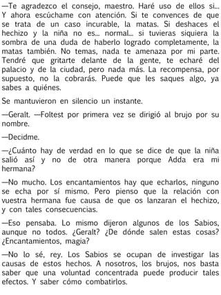 —Te agradezco el consejo, maestro. Haré uso de ellos si...
Y ahora escúchame con atención. Si te convences de que
se trata de un caso incurable, la matas. Si deshaces el
hechizo y la niña no es... normal... si tuvieras siquiera la
sombra de una duda de haberlo logrado completamente, la
matas también. No temas, nada te amenaza por mi parte.
Tendré que gritarte delante de la gente, te echaré del
palacio y de la ciudad, pero nada más. La recompensa, por
supuesto, no la cobrarás. Puede que les saques algo, ya
sabes a quiénes.
Se mantuvieron en silencio un instante.
—Geralt. —Foltest por primera vez se dirigió al brujo por su
nombre.
—Decidme.
—¿Cuánto hay de verdad en lo que se dice de que la niña
salió así y no de otra manera porque Adda era mi
hermana?
—No mucho. Los encantamientos hay que echarlos, ninguno
se echa por sí mismo. Pero pienso que la relación con
vuestra hermana fue causa de que os lanzaran el hechizo,
y con tales consecuencias.
—Eso pensaba. Lo mismo dijeron algunos de los Sabios,
aunque no todos. ¿Geralt? ¿De dónde salen estas cosas?
¿Encantamientos, magia?
—No lo sé, rey. Los Sabios se ocupan de investigar las
causas de estos hechos. A nosotros, los brujos, nos basta
saber que una voluntad concentrada puede producir tales
efectos. Y saber cómo combatirlos.

 