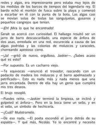 redes y algas, era impresionante pero estaba muy lejos de
las medidas de los barcos de tiempos del legendario rey. El
bardo echó el montón de fusca sobre la playa y comenzó
a escarbar en él con la punta de la bota. Las algas casi
se movían solas de todas las sanguijuelas, gusanos y
pequeños cangrejos que tenían.
—¡Eh! ¡Mira lo que he encontrado!
Geralt se acercó con curiosidad. El hallazgo resultó ser un
jarro de barro descascarillado, una especie de ánfora de
dos asas, enredada en una red, oscurecida a causa de las
algas podridas y las colonias de moluscos y caracoles,
chorreando apestoso cieno.
—¡Ja! —gritó de nuevo, orgulloso, Jaskier—. ¿Sabes acaso
qué es esto?
—Por supuesto. Es un cacharro viejo.
—Te equivocas —anunció el trovador, rascando con un
pedacito de madera los moluscos y el barro apelmazado y
petrificado—. Esto es nada más y nada menos que una
jarra encantada. Dentro de ella hay un genio que cumplirá
mis tres deseos.
El brujo resopló.
—Puedes reírte. —Jaskier terminó la limpieza, se inclinó y
golpeteó el ánfora—. Pero en la boca tiene un sello, y en
el sello, un símbolo de hechicería.
—¿Cuál? Muéstramelo.
—De eso nada. —El poeta escondió el jarro detrás de su
espalda—. Y qué más, Nicolás. Yo lo encontré y necesito

 