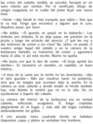 las crines del caballo, tembló, se sacudió, forcejeó en un
vano intento por vomitar. Por el ramificado dibujo de
sangre coagulada en el cuello del jinete fluyó una nueva
línea.
—Gente —dijo Geralt lo más tranquilo que sabía—. Veis que
le va mal. Tengo que encontrar a alguien que le cure.
Dejadnos pasar, por favor.
—No pidáis. —El guardia se apoyó en la alabarda—. Las
órdenes son órdenes. Si os dejo pasar, me pondrán en la
picota y luego me echarán del servicio. ¿Y qué les voy a
dar entonces de comer a los críos? No, señor, no puedo. A
vuestro amigo bajad del caballo y en la cámara de la
barbacana metedlo. Le traeremos de comer, y aguantará
hasta el alba, si así está escrito. Mucho no queda.
—No basta con que le den de comer. —El brujo apretó los
dientes—. Es necesario un sanador, un capellán, un buen
médico...
—A ésos de la cama por la noche no los levantaríais —dijo
el otro guardia—. Más por vosotros hacer no podemos,
sino que no tengáis que acampar bajo la puerta. En la
cámara se está caliente y donde tender al herido también
hay, más blando le vendrá que no en la silla. Va, os
ayudaremos a bajarlo del caballo.
La cámara del interior de la barbacana era en verdad
caliente,
sofocante,
acogedora.
El
fuego
crepitaba
alegremente en el hogar, y más allá del hogar cantaban
obstinadamente los grillos.
A una pesada mesa cuadrada donde se hallaban
dispuestos copas y platos se sentaban tres hombres.

 