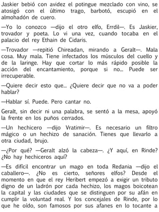 Jaskier bebió con avidez el potingue mezclado con vino, se
atosigó con el último trago, barbotó, escupió en el
almohadón de cuero.
—Yo lo conozco —dijo el otro elfo, Errdil—. Es Jaskier,
trovador y poeta. Lo vi una vez, cuando tocaba en el
palacio del rey Ethain de Cidaris.
—Trovador —repitió Chireadan, mirando a Geralt—. Mala
cosa. Muy mala. Tiene infectados los músculos del cuello y
de la laringe. Hay que cortar lo más rápido posible la
acción del encantamiento, porque si no... Puede ser
irrecuperable.
—Quiere decir esto que... ¿Quiere decir que no va a poder
hablar?
—Hablar sí. Puede. Pero cantar no.
Geralt, sin decir ni una palabra, se sentó a la mesa, apoyó
la frente en los puños cerrados.
—Un hechicero —dijo Vratimir—. Es necesario un filtro
mágico o un hechizo de sanación. Tienes que llevarlo a
otra ciudad, brujo.
—¿Por qué? —Geralt alzó la cabeza—. ¿Y aquí, en Rinde?
¿No hay hechiceros aquí?
—Es difícil encontrar un mago en toda Redania —dijo el
caballero—. ¿No es cierto, señores elfos? Desde el
momento en que el rey Heribert empezó a exigir un tributo
digno de un ladrón por cada hechizo, los magos boicotean
la capital y las ciudades que se distinguen por su afán en
cumplir la voluntad real. Y los concejales de Rinde, por lo
que he oído, son famosos por sus afanes en lo tocante a

 
