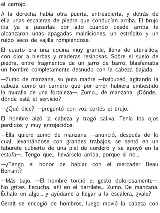 el cerrojo.
A la derecha había otra puerta, entreabierta, y detrás de
ella unas escaleras de piedra que conducían arriba. El brujo
iba ya a pasarlas por alto cuando desde arriba le
alcanzaron unas apagadas maldiciones, un estrépito y un
ruido seco de vajilla rompiéndose.
El cuarto era una cocina muy grande, llena de utensilios,
con olor a hierbas y maderas resinosas. Sobre el suelo de
piedra, entre fragmentos de un jarro de barro, blasfemaba
un hombre completamente desnudo con la cabeza bajada.
—Zumo de manzana, su puta madre —balbuceó, agitando la
cabeza como un carnero que por error hubiera embestido
la muralla de una fortaleza—. Zumo... de manzana. ¿Dónde...
dónde está el servicio?
—¿Qué dice? —preguntó con voz cortés el brujo.
El hombre alzó la cabeza y tragó saliva. Tenía los ojos
perdidos y muy enrojecidos.
—Ella quiere zumo de manzana —anunció, después de lo
cual, levantándose con grandes trabajos, se sentó en un
taburete cubierto de una piel de cordero y se apoyó en la
estufa—. Tengo que... llevárselo arriba, porque si no...
—¿Tengo
Berrant?

el

honor

de

hablar

con

el

mercader

Beau

—Más bajo. —El hombre torció el gesto dolorosamente—.
No grites. Escucha, ahí en el barrilete... Zumo. De manzana.
Échalo en algo... y ayúdame a llegar a la escalera, ¿vale?
Geralt se encogió de hombros, luego movió la cabeza con

 
