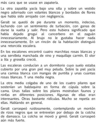 más cara que se usase en zapatería.
La otra zapatilla yacía bajo una silla y sobre un vestido
negro adornado con volantes blancos y bordados de flores
que había sido arrojado con negligencia.
Geralt se quedó de pie durante un momento, indeciso,
luchando con un sentimiento de turbación, con ganas de
darse la vuelta y salir. Pero esto hubiera significado que
había dejado grogui al cancerbero en el zaguán
innecesariamente. Al brujo no le gustaba hacer nada
innecesariamente. En un rincón de la habitación distinguió
una retorcida escalera.
En los escalones encontró cuatro marchitas rosas blancas y
una servilleta manchada de vino y maquillaje carmín. El olor
a lila y grosella creció.
Las escaleras conducían a un dormitorio cuyo suelo estaba
cubierto por una gran piel muy peluda. Sobre la piel yacía
una camisa blanca con mangas de puntilla y unas cuantas
rosas blancas. Y una media negra.
La otra media colgaba de uno de los cuatro pilares que
sostenían un baldaquino en forma de cúpula sobre la
cama. Unas tallas sobre los pilares mostraban faunos y
ninfas en diferentes posiciones. Algunas de ellas eran
interesantes. Otras bastante ridículas. Mucho se repetía en
ellas. Hablando en general.
Geralt carraspeó ruidosamente, contemplando un montón
de rizos negros que se entreveían por debajo de la colcha
de damasco. La colcha se movió y gimió. Geralt carraspeó
aún más fuerte.

 
