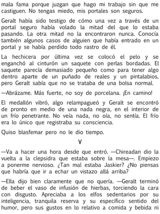 mala fama porque juzgan que hago mi trabajo sin que me
castiguen. No tengas miedo, mis portales son seguros.
Geralt había sido testigo de cómo una vez a través de un
portal seguro había volado la mitad del que lo estaba
pasando. La otra mitad no la encontraron nunca. Conocía
también algunos casos de alguien que había entrado en un
portal y se había perdido todo rastro de él.
La hechicera por última vez se colocó el pelo y se
enganchó al cinturón un saquete con perlas bordadas. El
saquete parecía demasiado pequeño como para tener algo
dentro aparte de un puñado de reales y un pintalabios,
pero Geralt sabía que no se trataba de una bolsa normal.
—Abrázame. Más fuerte, no soy de porcelana. ¡En camino!
El medallón vibró, algo relampagueó y Geralt se encontró
de pronto en medio de una nada negra, en el interior de
un frío penetrante. No veía nada, no oía, no sentía. El frío
era lo único que registraba su consciencia.
Quiso blasfemar pero no le dio tiempo.
V
—Va a hacer una hora desde que entró. —Chireadan dio la
vuelta a la clepsidra que estaba sobre la mesa—. Empiezo
a ponerme nervioso. ¿Tan mal estaba Jaskier? ¿No piensas
que habría que ir a echar un vistazo allá arriba?
—Ella dijo bien claramente que no quería. —Geralt terminó
de beber el vaso de infusión de hierbas, torciendo la cara
con disgusto. Apreciaba a los elfos sedentarios por su
inteligencia, tranquila reserva y su específico sentido del
humor, pero sus gustos en lo relativo a comida y bebida ni

 