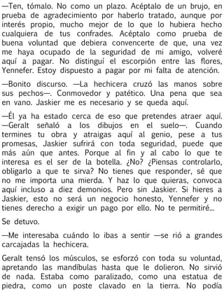 —Ten, tómalo. No como un plazo. Acéptalo de un brujo, en
prueba de agradecimiento por haberlo tratado, aunque por
interés propio, mucho mejor de lo que lo hubiera hecho
cualquiera de tus confrades. Acéptalo como prueba de
buena voluntad que debiera convencerte de que, una vez
me haya ocupado de la seguridad de mi amigo, volveré
aquí a pagar. No distinguí el escorpión entre las flores,
Yennefer. Estoy dispuesto a pagar por mi falta de atención.
—Bonito discurso. —La hechicera cruzó las manos sobre
sus pechos—. Conmovedor y patético. Una pena que sea
en vano. Jaskier me es necesario y se queda aquí.
—Él ya ha estado cerca de eso que pretendes atraer aquí.
—Geralt señaló a los dibujos en el suelo—. Cuando
termines tu obra y atraigas aquí al genio, pese a tus
promesas, Jaskier sufrirá con toda seguridad, puede que
más aún que antes. Porque al fin y al cabo lo que te
interesa es el ser de la botella. ¿No? ¿Piensas controlarlo,
obligarlo a que te sirva? No tienes que responder, sé que
no me importa una mierda. Y haz lo que quieras, convoca
aquí incluso a diez demonios. Pero sin Jaskier. Si hieres a
Jaskier, esto no será un negocio honesto, Yennefer y no
tienes derecho a exigir un pago por ello. No te permitiré...
Se detuvo.
—Me interesaba cuándo lo ibas a sentir —se rió a grandes
carcajadas la hechicera.
Geralt tensó los músculos, se esforzó con toda su voluntad,
apretando las mandíbulas hasta que le dolieron. No sirvió
de nada. Estaba como paralizado, como una estatua de
piedra, como un poste clavado en la tierra. No podía

 