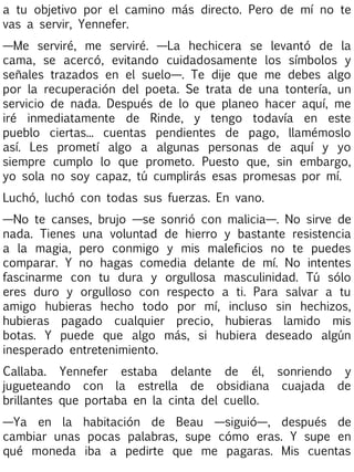 a tu objetivo por el camino más directo. Pero de mí no te
vas a servir, Yennefer.
—Me serviré, me serviré. —La hechicera se levantó de la
cama, se acercó, evitando cuidadosamente los símbolos y
señales trazados en el suelo—. Te dije que me debes algo
por la recuperación del poeta. Se trata de una tontería, un
servicio de nada. Después de lo que planeo hacer aquí, me
iré inmediatamente de Rinde, y tengo todavía en este
pueblo ciertas... cuentas pendientes de pago, llamémoslo
así. Les prometí algo a algunas personas de aquí y yo
siempre cumplo lo que prometo. Puesto que, sin embargo,
yo sola no soy capaz, tú cumplirás esas promesas por mí.
Luchó, luchó con todas sus fuerzas. En vano.
—No te canses, brujo —se sonrió con malicia—. No sirve de
nada. Tienes una voluntad de hierro y bastante resistencia
a la magia, pero conmigo y mis maleficios no te puedes
comparar. Y no hagas comedia delante de mí. No intentes
fascinarme con tu dura y orgullosa masculinidad. Tú sólo
eres duro y orgulloso con respecto a ti. Para salvar a tu
amigo hubieras hecho todo por mí, incluso sin hechizos,
hubieras pagado cualquier precio, hubieras lamido mis
botas. Y puede que algo más, si hubiera deseado algún
inesperado entretenimiento.
Callaba. Yennefer estaba delante de él, sonriendo y
jugueteando con la estrella de obsidiana cuajada de
brillantes que portaba en la cinta del cuello.
—Ya en la habitación de Beau —siguió—, después de
cambiar unas pocas palabras, supe cómo eras. Y supe en
qué moneda iba a pedirte que me pagaras. Mis cuentas

 